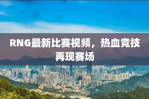 RNG最新比赛视频，热血竞技再现赛场