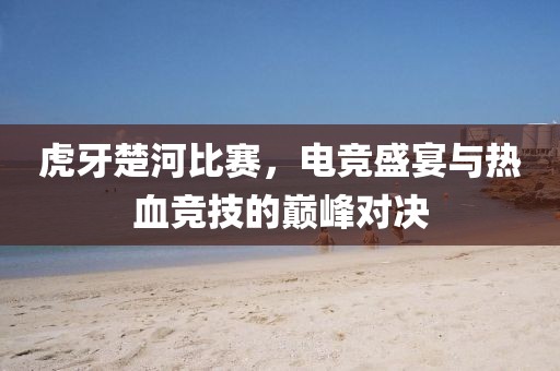 虎牙楚河比赛，电竞盛宴与热血竞技的巅峰对决