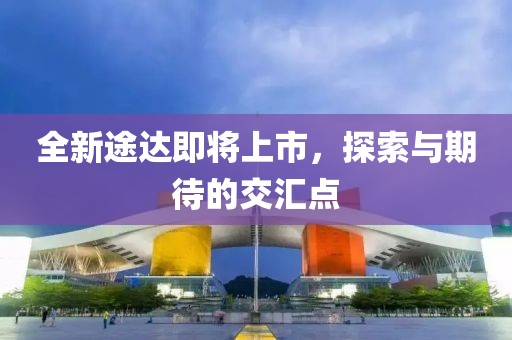 全新途达即将上市，探索与期待的交汇点