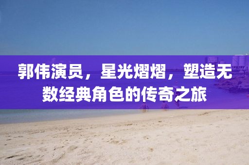 郭伟演员，星光熠熠，塑造无数经典角色的传奇之旅