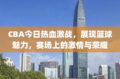 CBA今日热血激战，展现篮球魅力，赛场上的激情与荣耀