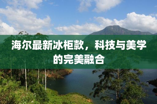 海尔最新冰柜款，科技与美学的完美融合