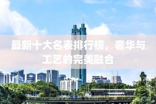 最新十大名表排行榜，奢华与工艺的完美融合