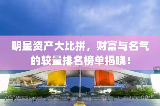 明星资产大比拼，财富与名气的较量排名榜单揭晓！