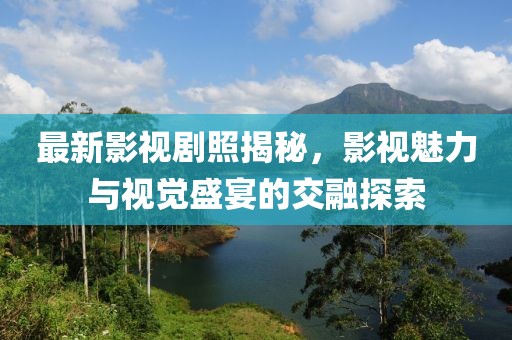 最新影视剧照揭秘，影视魅力与视觉盛宴的交融探索