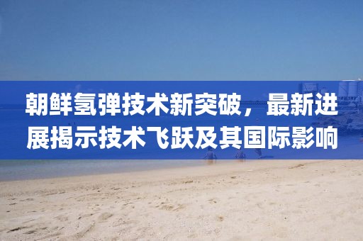 朝鲜氢弹技术新突破，最新进展揭示技术飞跃及其国际影响