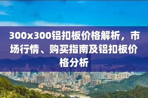 300x300铝扣板价格解析，市场行情、购买指南及铝扣板价格分析