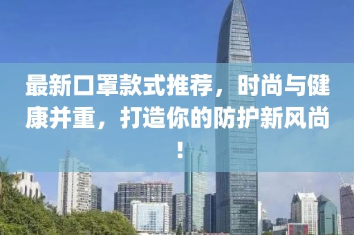 最新口罩款式推荐，时尚与健康并重，打造你的防护新风尚！