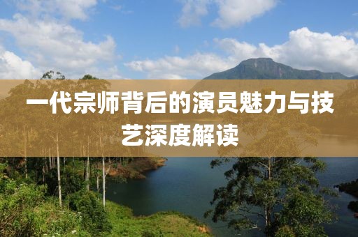 一代宗师背后的演员魅力与技艺深度解读