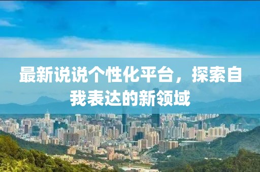 最新说说个性化平台，探索自我表达的新领域