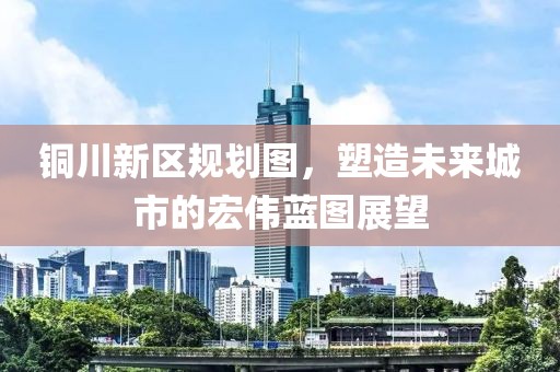 铜川新区规划图，塑造未来城市的宏伟蓝图展望