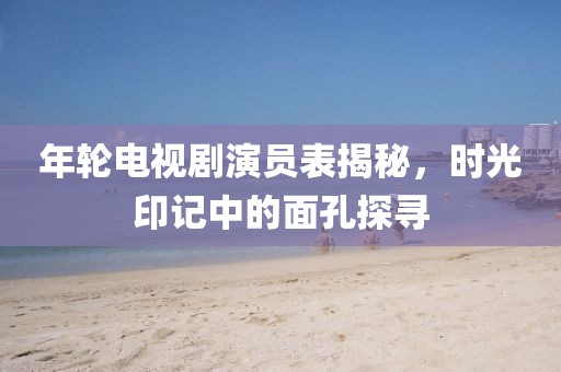 年轮电视剧演员表揭秘，时光印记中的面孔探寻