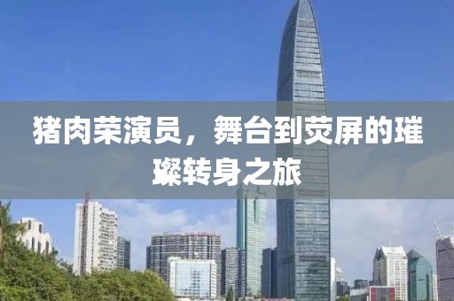 猪肉荣演员，舞台到荧屏的璀璨转身之旅