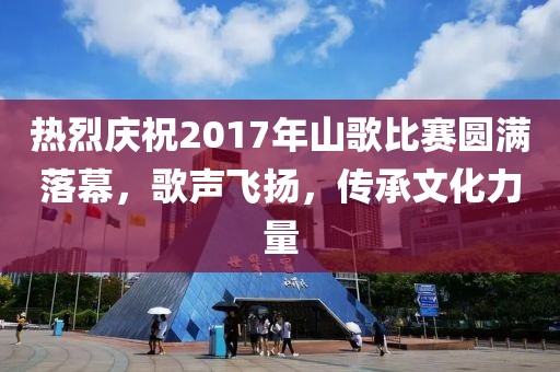 热烈庆祝2017年山歌比赛圆满落幕，歌声飞扬，传承文化力量