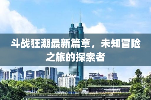 斗战狂潮最新篇章，未知冒险之旅的探索者