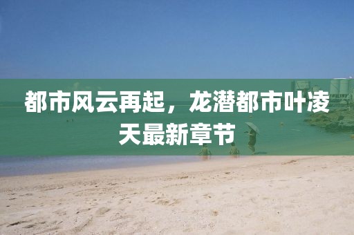 都市风云再起，龙潜都市叶凌天最新章节