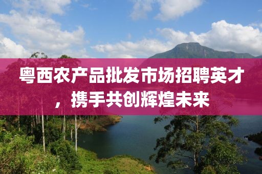粤西农产品批发市场招聘英才，携手共创辉煌未来