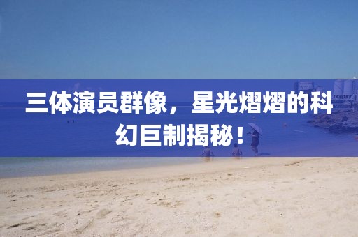 三体演员群像，星光熠熠的科幻巨制揭秘！