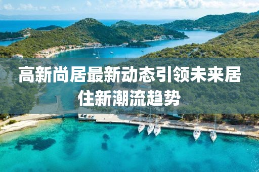 高新尚居最新动态引领未来居住新潮流趋势