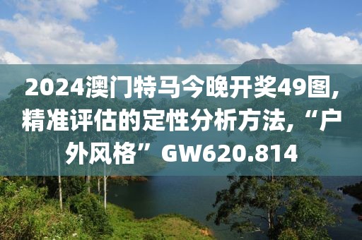 2024澳门特马今晚开奖49图,精准评估的定性分析方法,“户外风格”GW620.814