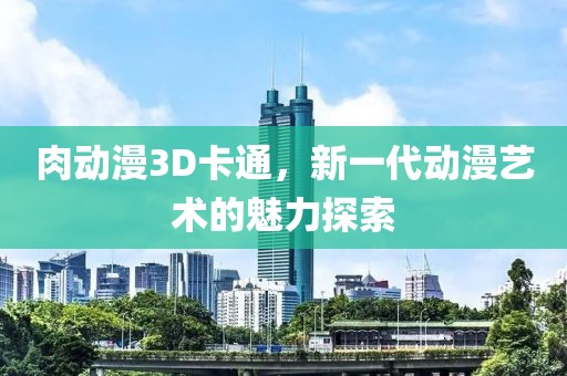 肉动漫3D卡通，新一代动漫艺术的魅力探索