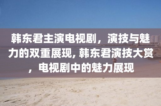 韩东君主演电视剧，演技与魅力的双重展现, 韩东君演技大赏，电视剧中的魅力展现