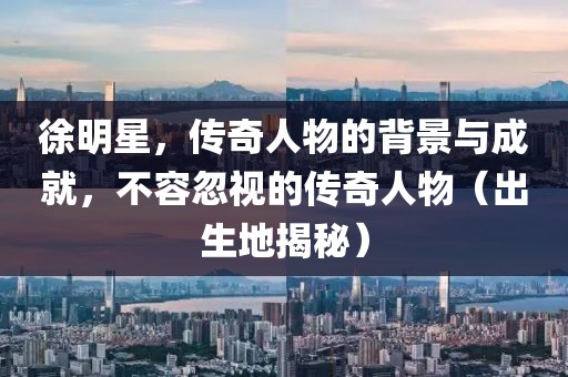 徐明星，传奇人物的背景与成就，不容忽视的传奇人物（出生地揭秘）
