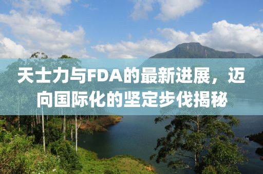 天士力与FDA的最新进展，迈向国际化的坚定步伐揭秘