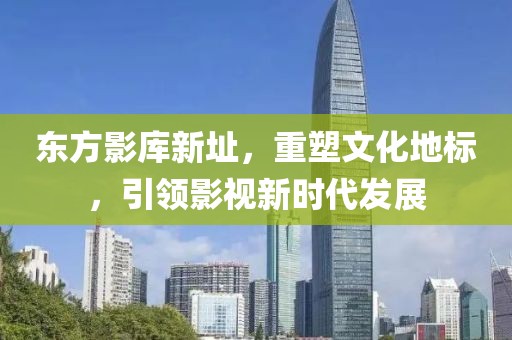 东方影库新址，重塑文化地标，引领影视新时代发展