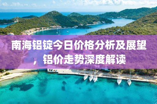 南海铝锭今日价格分析及展望，铝价走势深度解读