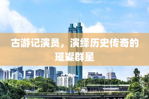 古游记演员，演绎历史传奇的璀璨群星