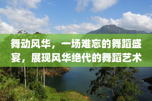 舞动风华，一场难忘的舞蹈盛宴，展现风华绝代的舞蹈艺术