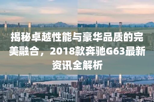 揭秘卓越性能与豪华品质的完美融合，2018款奔驰G63最新资讯全解析