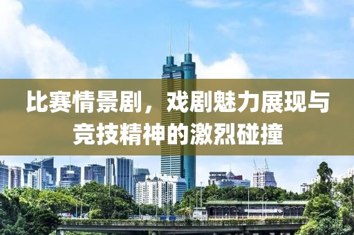 比赛情景剧，戏剧魅力展现与竞技精神的激烈碰撞