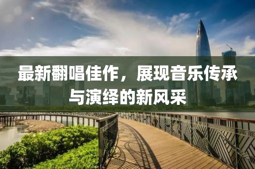 最新翻唱佳作，展现音乐传承与演绎的新风采
