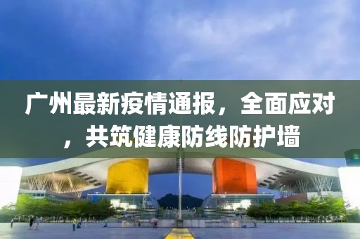 广州最新疫情通报，全面应对，共筑健康防线防护墙