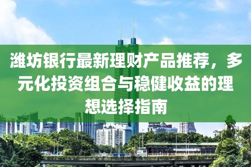 潍坊银行最新理财产品推荐，多元化投资组合与稳健收益的理想选择指南