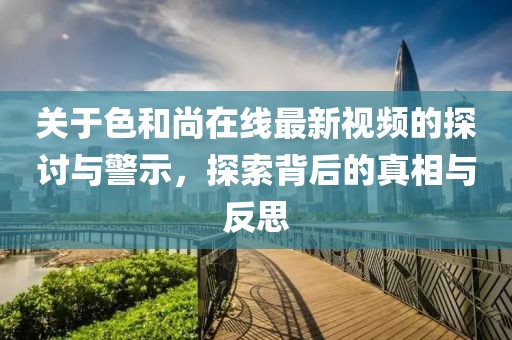 关于色和尚在线最新视频的探讨与警示，探索背后的真相与反思