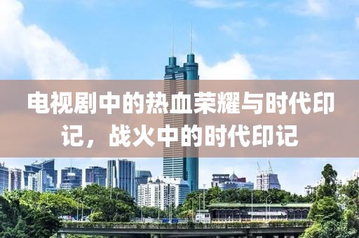 电视剧中的热血荣耀与时代印记，战火中的时代印记