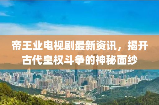 帝王业电视剧最新资讯，揭开古代皇权斗争的神秘面纱