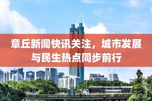 章丘新闻快讯关注，城市发展与民生热点同步前行