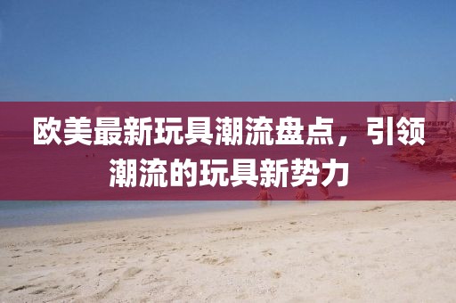 欧美最新玩具潮流盘点，引领潮流的玩具新势力