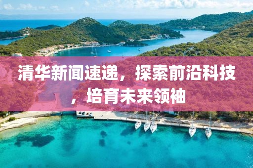 清华新闻速递，探索前沿科技，培育未来领袖