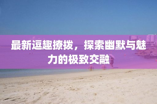 最新逗趣撩拨，探索幽默与魅力的极致交融