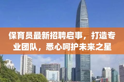保育员最新招聘启事，打造专业团队，悉心呵护未来之星