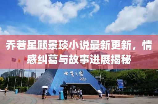 乔若星顾景琰小说最新更新，情感纠葛与故事进展揭秘