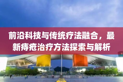 前沿科技与传统疗法融合，最新痔疮治疗方法探索与解析