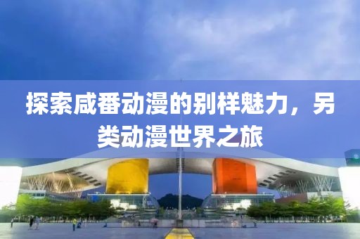 探索咸番动漫的别样魅力，另类动漫世界之旅