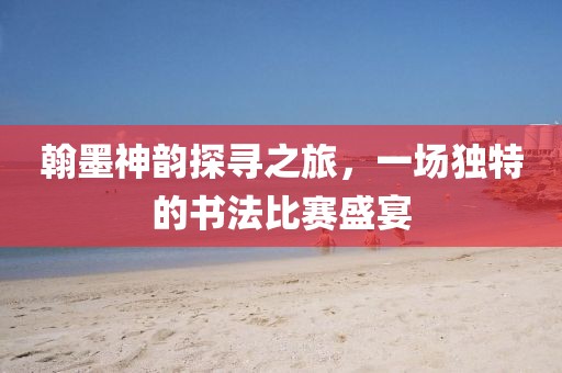 翰墨神韵探寻之旅，一场独特的书法比赛盛宴