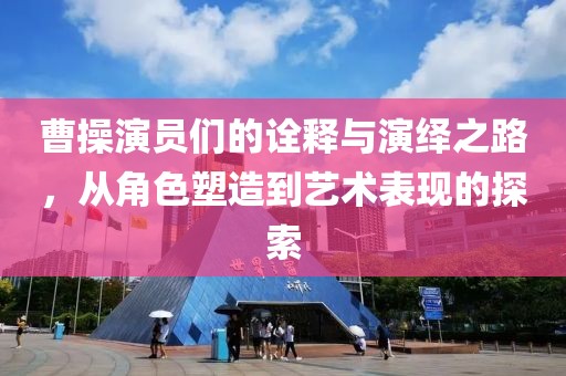 曹操演员们的诠释与演绎之路，从角色塑造到艺术表现的探索